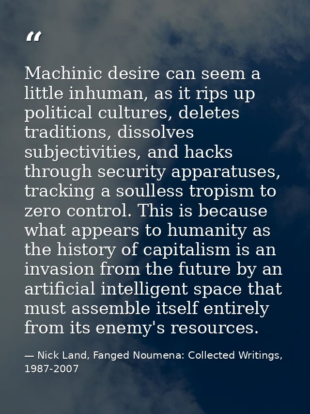 Machinic desire can seem a little inhuman, as it rips up political cultures, deletes traditions, dissolves subjectivitie — Nick Land, Fanged Noumena: Collected Writings, 1987-2007