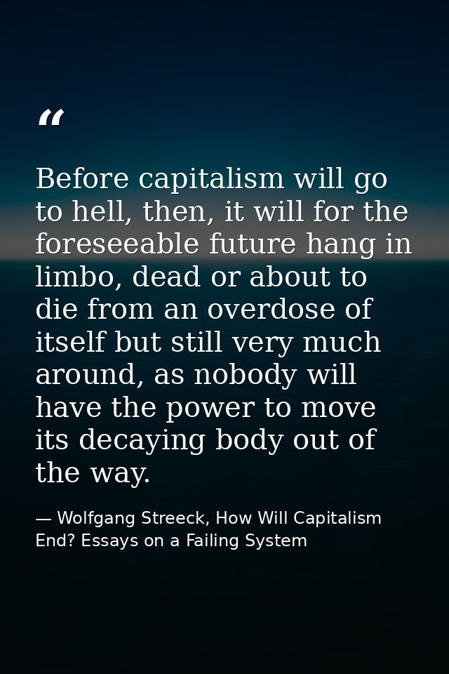 Before capitalism will go to hell, then, it will for the foreseeable future hang in limbo, dead or about to die from an  — Wolfgang Streeck, How Will Capitalism End? Essays on a Failing System
