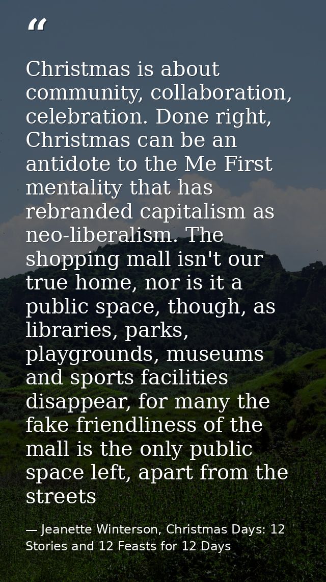 Christmas is about community, collaboration, celebration. Done right, Christmas can be an antidote to the Me First menta — Jeanette Winterson, Christmas Days: 12 Stories and 12 Feasts for 12 Days