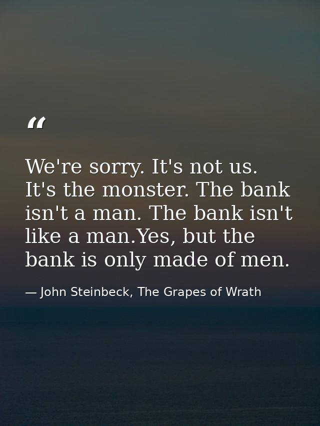 We're sorry. It's not us. It's the monster. The bank isn't a man. The bank isn't like a man.Yes, but the bank is only ma — John Steinbeck, The Grapes of Wrath