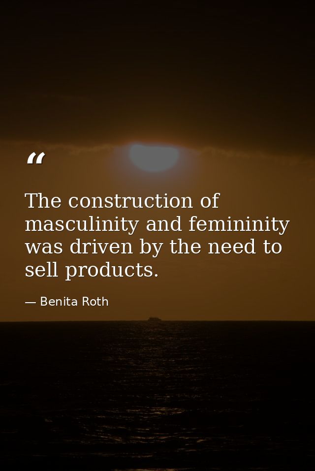 The construction of masculinity and femininity was driven by the need to sell products. — Benita Roth