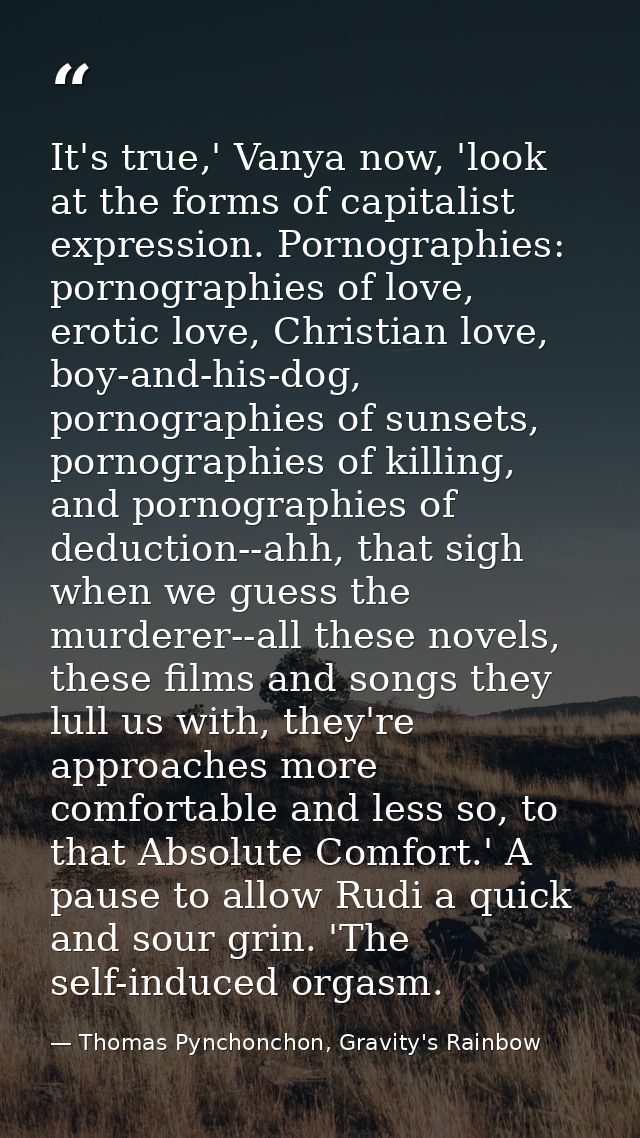 It's true,' Vanya now, 'look at the forms of capitalist expression. Pornographies: pornographies of love, erotic love, C — Thomas Pynchonchon, Gravity's Rainbow
