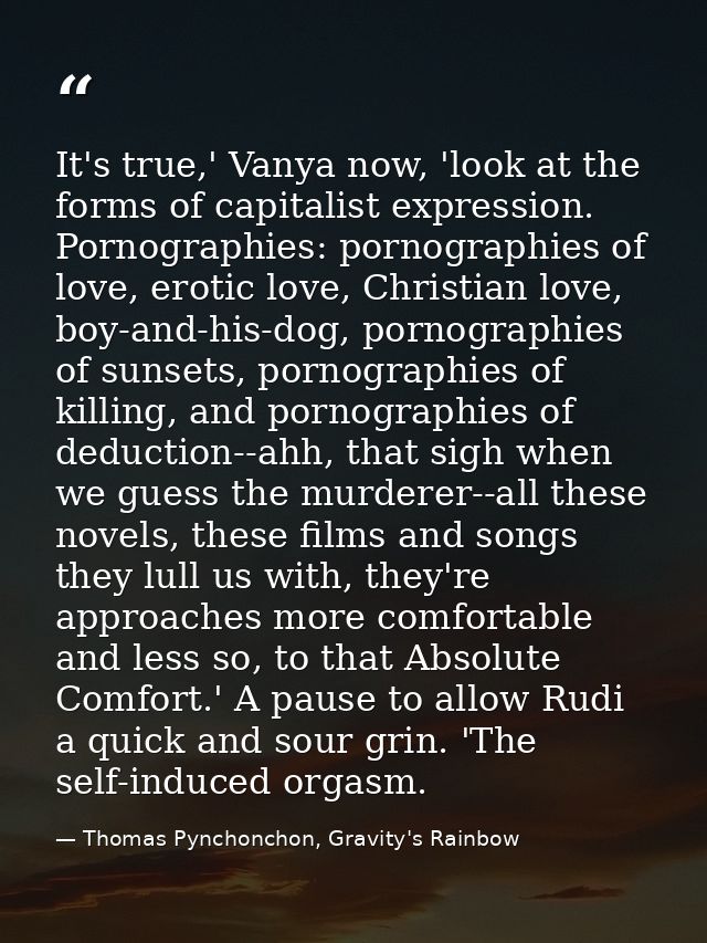 It's true,' Vanya now, 'look at the forms of capitalist expression. Pornographies: pornographies of love, erotic love, C — Thomas Pynchonchon, Gravity's Rainbow