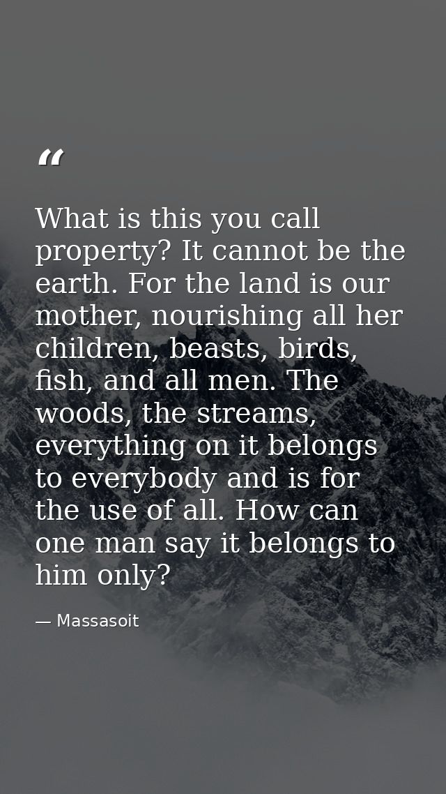 What is this you call property? It cannot be the earth. For the land is our mother, nourishing all her children, beasts, — Massasoit