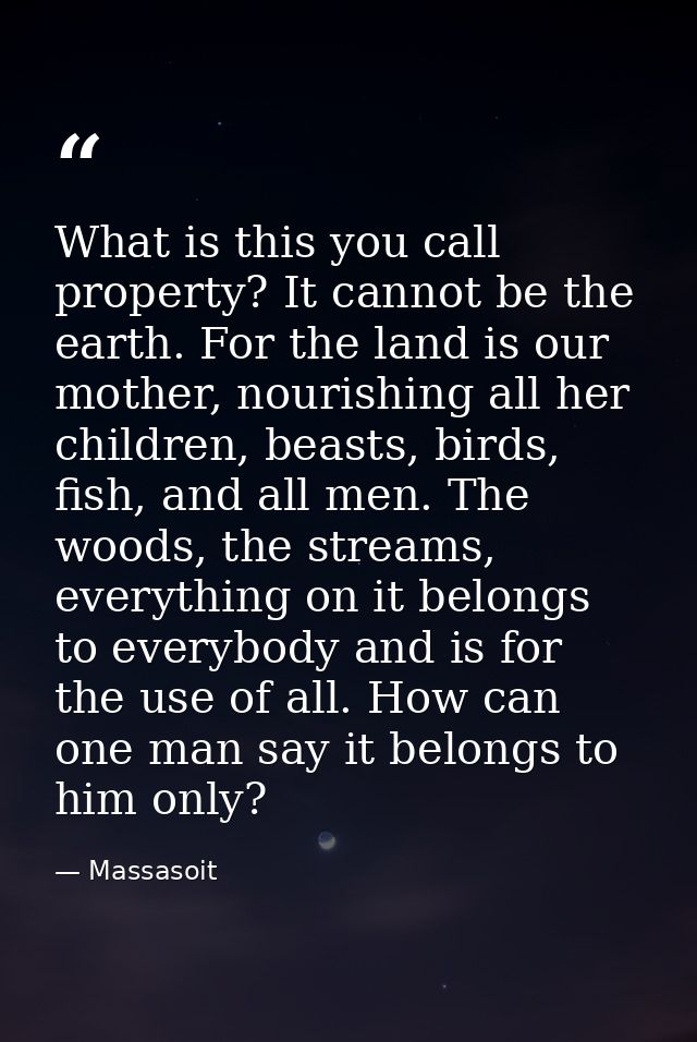 What is this you call property? It cannot be the earth. For the land is our mother, nourishing all her children, beasts, — Massasoit