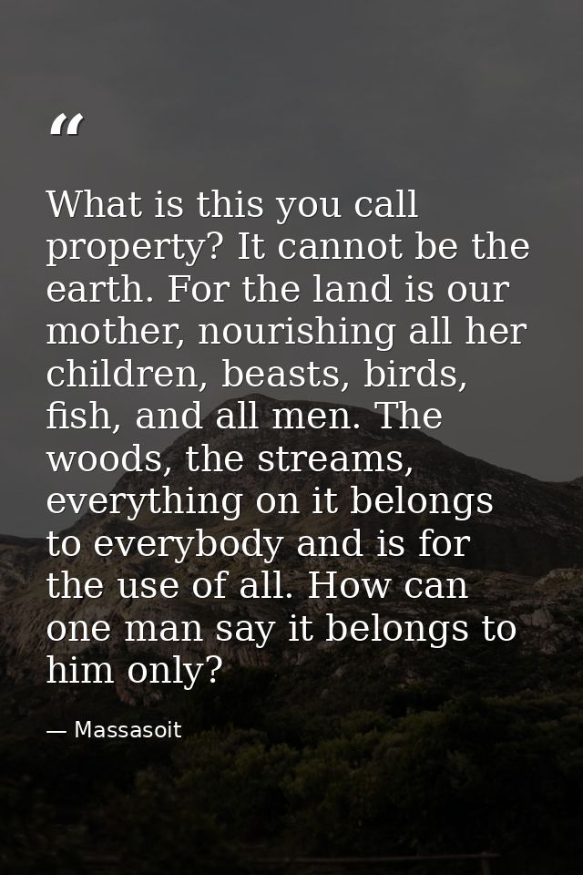 What is this you call property? It cannot be the earth. For the land is our mother, nourishing all her children, beasts, — Massasoit