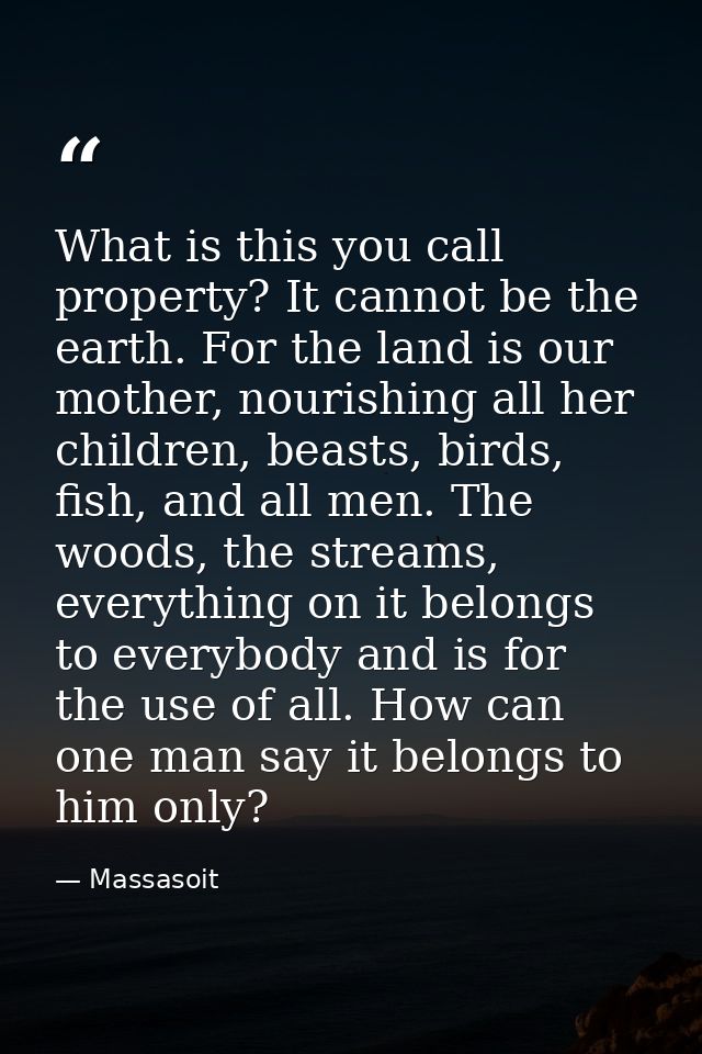What is this you call property? It cannot be the earth. For the land is our mother, nourishing all her children, beasts, — Massasoit