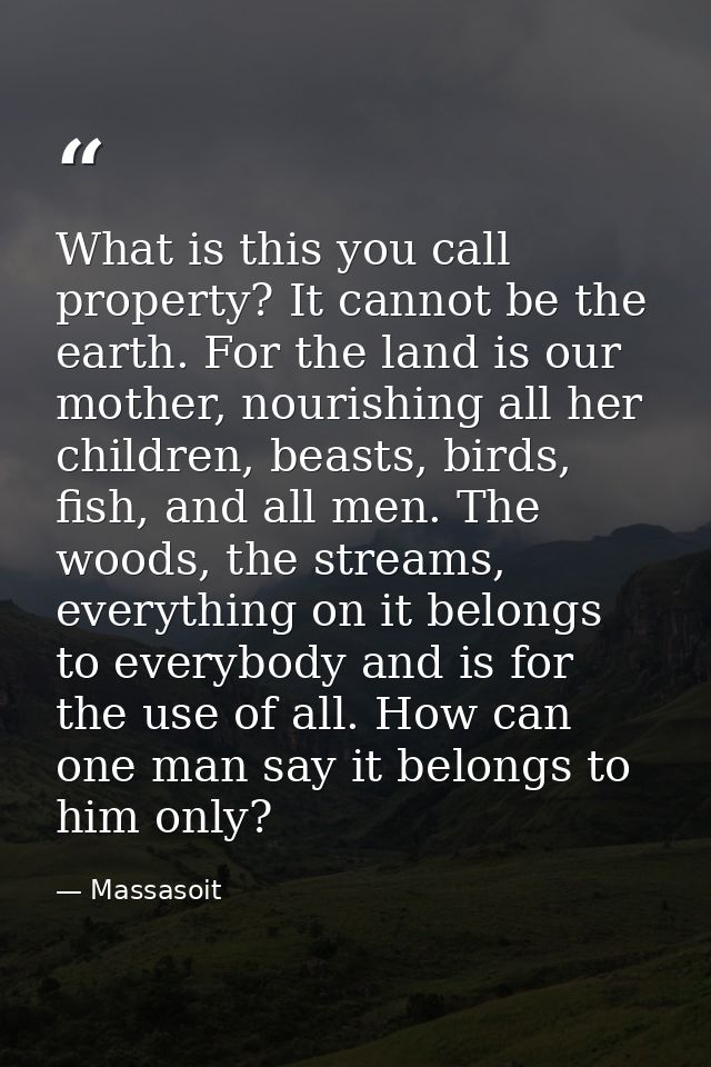 What is this you call property? It cannot be the earth. For the land is our mother, nourishing all her children, beasts, — Massasoit