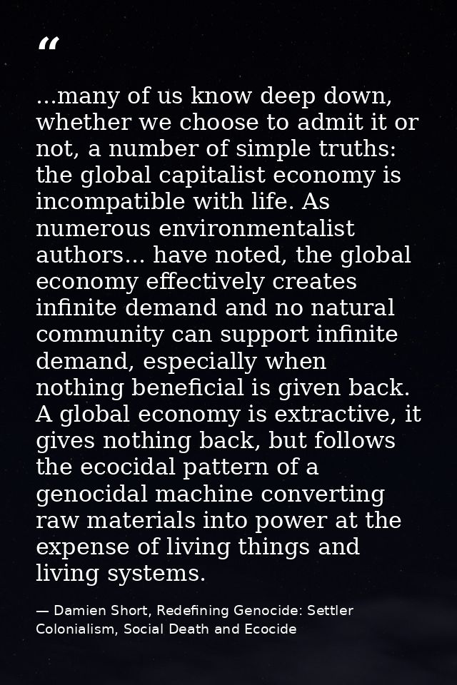 ...many of us know deep down, whether we choose to admit it or not, a number of simple truths: the global capitalist eco — Damien Short, Redefining Genocide: Settler Colonialism, Social Death and Ecocide
