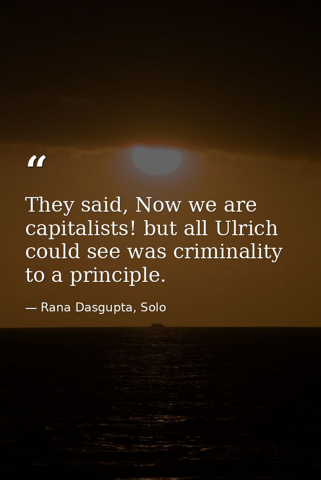 They said, Now we are capitalists! but all Ulrich could see was criminality to a principle. — Rana Dasgupta, Solo