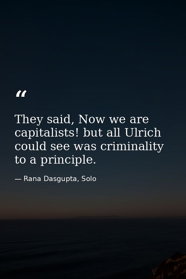 They said, Now we are capitalists! but all Ulrich could see was criminality to a principle. — Rana Dasgupta, Solo