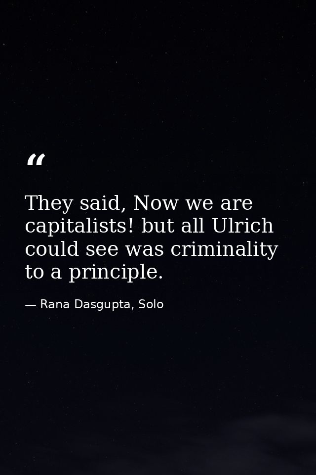 They said, Now we are capitalists! but all Ulrich could see was criminality to a principle. — Rana Dasgupta, Solo