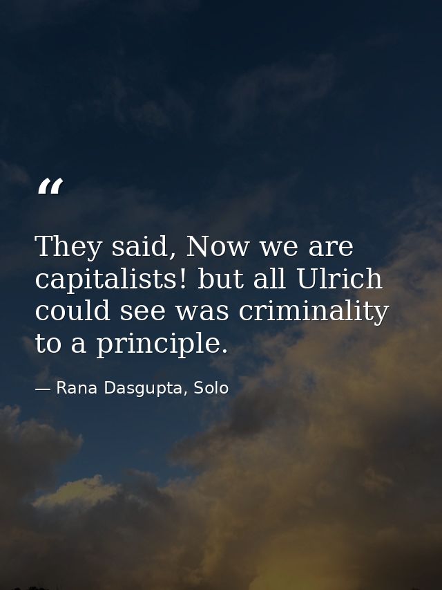 They said, Now we are capitalists! but all Ulrich could see was criminality to a principle. — Rana Dasgupta, Solo