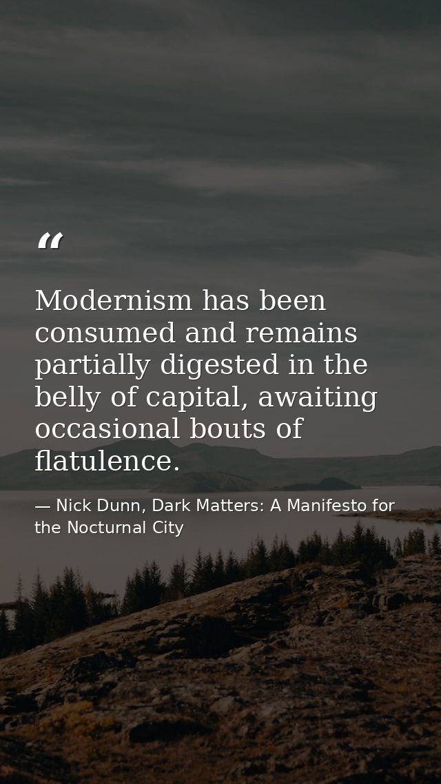 Modernism has been consumed and remains partially digested in the belly of capital, awaiting occasional bouts of flatule — Nick Dunn, Dark Matters: A Manifesto for the Nocturnal City