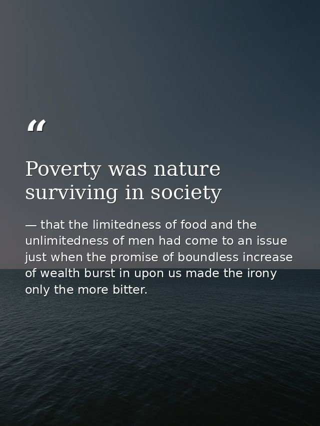 Poverty was nature surviving in society — that the limitedness of food and the unlimitedness of men had come to an issue just when the promise of boundless increase of wealth burst in upon us made the irony only the more bitter.