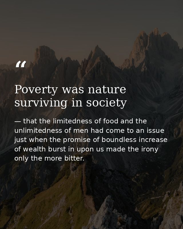 Poverty was nature surviving in society — that the limitedness of food and the unlimitedness of men had come to an issue just when the promise of boundless increase of wealth burst in upon us made the irony only the more bitter.