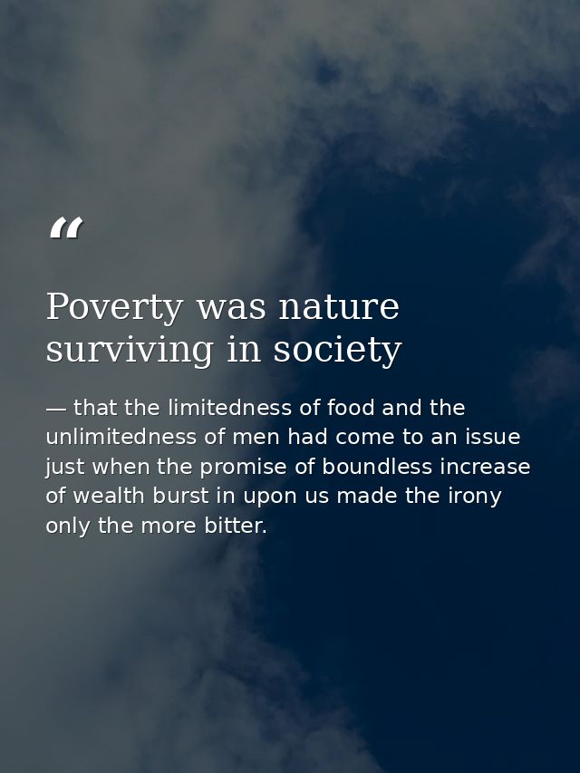 Poverty was nature surviving in society — that the limitedness of food and the unlimitedness of men had come to an issue just when the promise of boundless increase of wealth burst in upon us made the irony only the more bitter.
