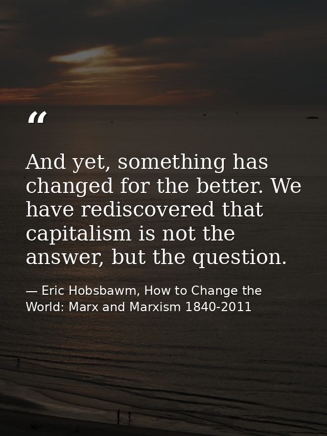 And yet, something has changed for the better. We have rediscovered that capitalism is not the answer, but the question. — Eric Hobsbawm, How to Change the World: Marx and Marxism 1840-2011
