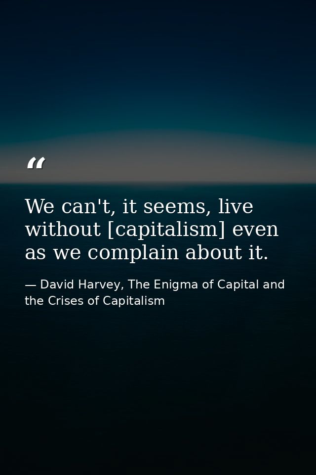 We can't, it seems, live without [capitalism] even as we complain about it. — David Harvey, The Enigma of Capital and the Crises of Capitalism