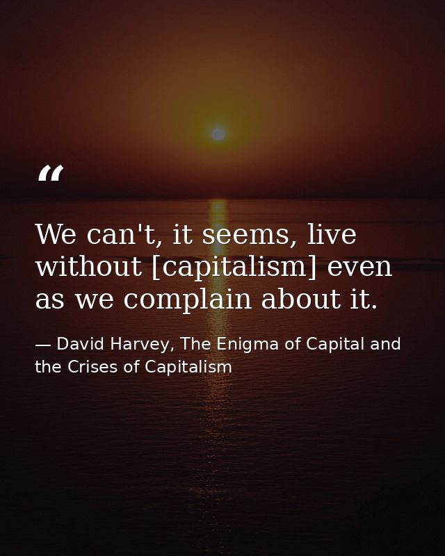 We can't, it seems, live without [capitalism] even as we complain about it. — David Harvey, The Enigma of Capital and the Crises of Capitalism