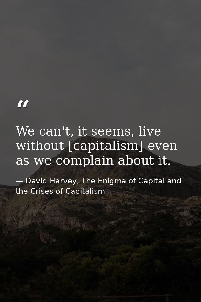 We can't, it seems, live without [capitalism] even as we complain about it. — David Harvey, The Enigma of Capital and the Crises of Capitalism