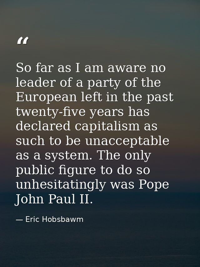 So far as I am aware no leader of a party of the European left in the past twenty-five years has declared capitalism as  — Eric Hobsbawm