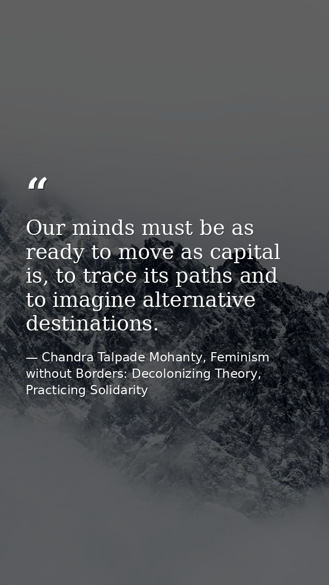 Our minds must be as ready to move as capital is, to trace its paths and to imagine alternative destinations. — Chandra Talpade Mohanty, Feminism without Borders: Decolonizing Theory, Practicing Solidarity
