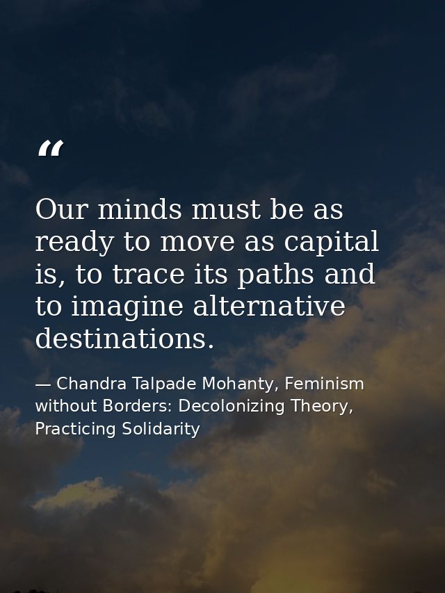 Our minds must be as ready to move as capital is, to trace its paths and to imagine alternative destinations. — Chandra Talpade Mohanty, Feminism without Borders: Decolonizing Theory, Practicing Solidarity