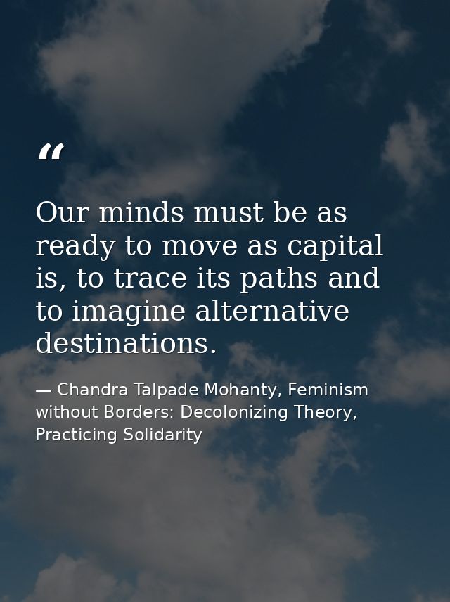 Our minds must be as ready to move as capital is, to trace its paths and to imagine alternative destinations. — Chandra Talpade Mohanty, Feminism without Borders: Decolonizing Theory, Practicing Solidarity