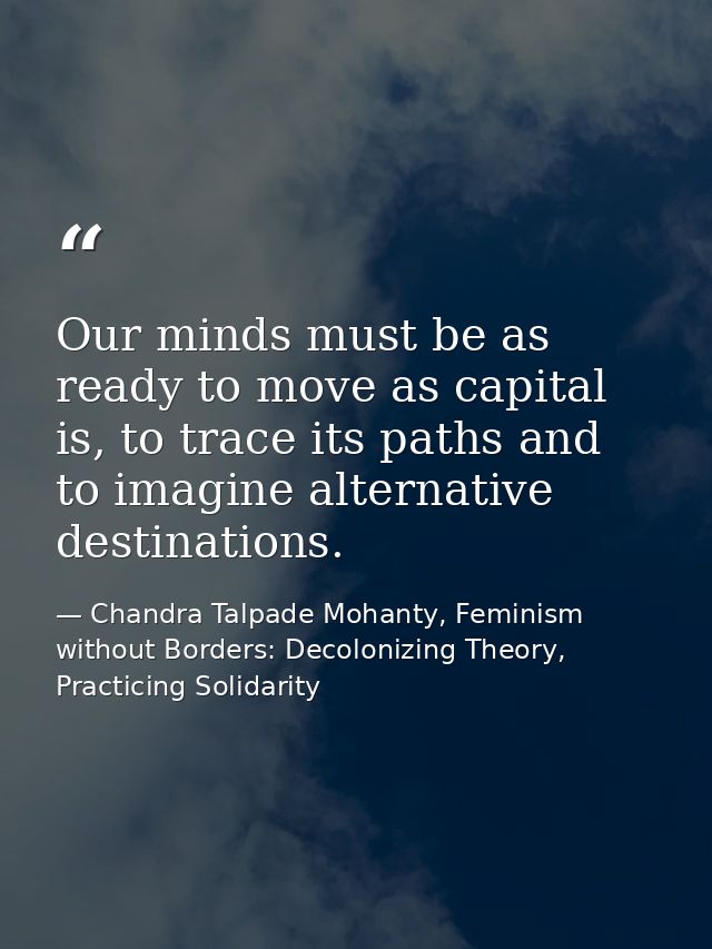 Our minds must be as ready to move as capital is, to trace its paths and to imagine alternative destinations. — Chandra Talpade Mohanty, Feminism without Borders: Decolonizing Theory, Practicing Solidarity