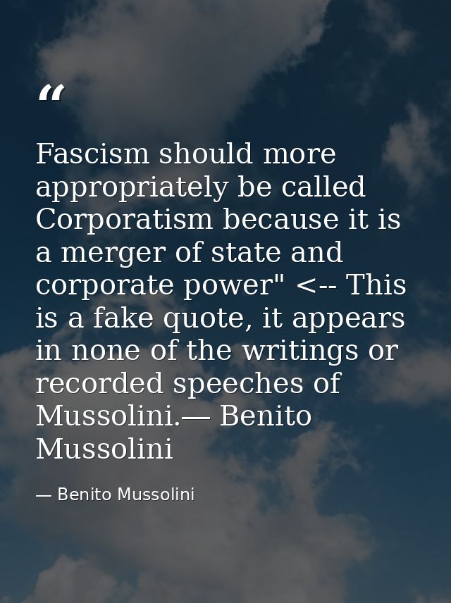 Fascism should more appropriately be called Corporatism because it is a merger of state and corporate power" <-- This is — Benito Mussolini