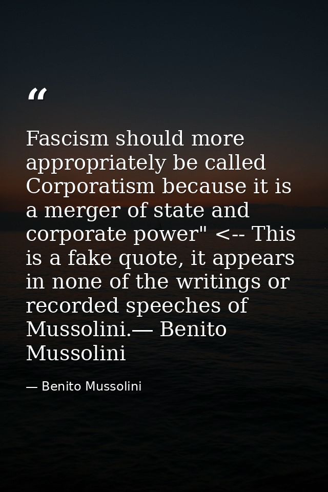 Fascism should more appropriately be called Corporatism because it is a merger of state and corporate power" <-- This is — Benito Mussolini