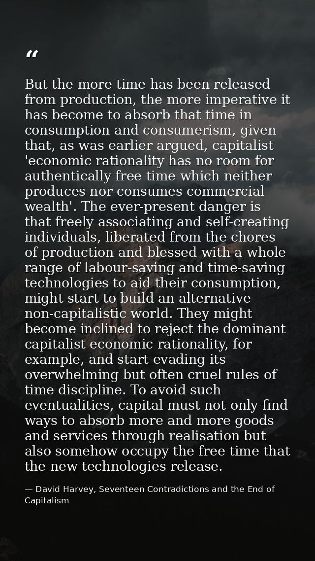 But the more time has been released from production, the more imperative it has become to absorb that time in consumptio — David Harvey, Seventeen Contradictions and the End of Capitalism