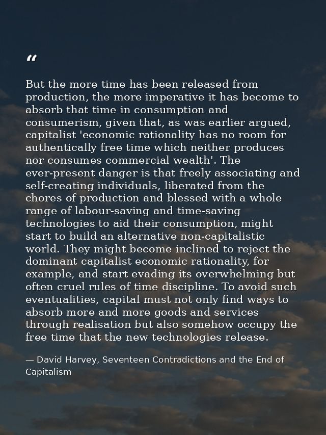But the more time has been released from production, the more imperative it has become to absorb that time in consumptio — David Harvey, Seventeen Contradictions and the End of Capitalism