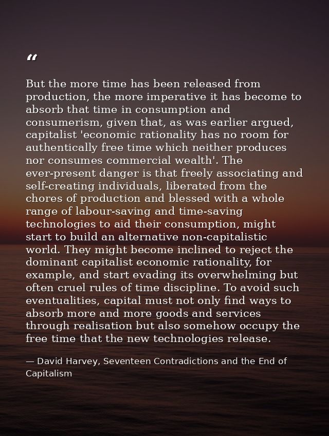 But the more time has been released from production, the more imperative it has become to absorb that time in consumptio — David Harvey, Seventeen Contradictions and the End of Capitalism