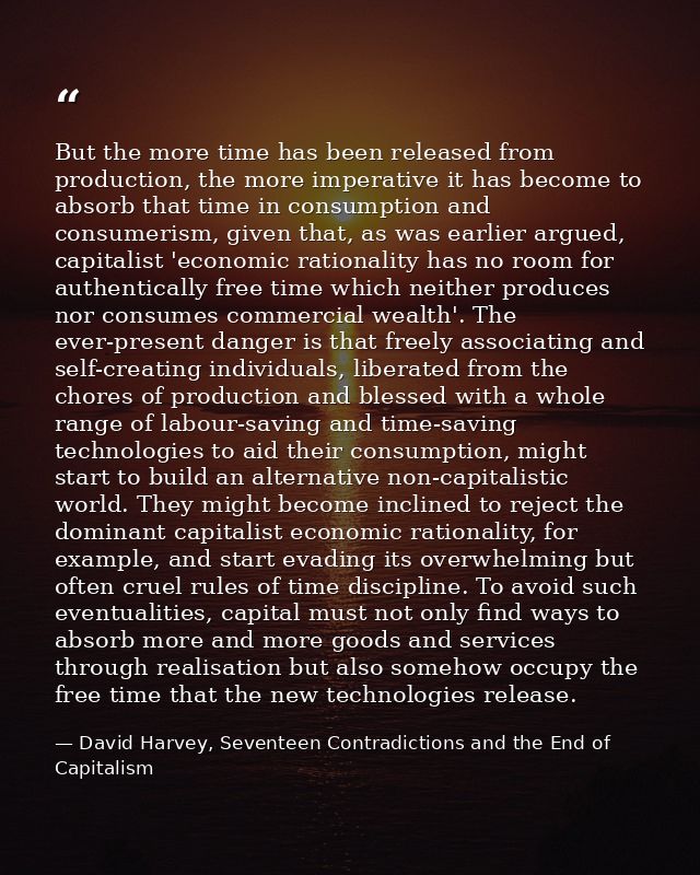 But the more time has been released from production, the more imperative it has become to absorb that time in consumptio — David Harvey, Seventeen Contradictions and the End of Capitalism