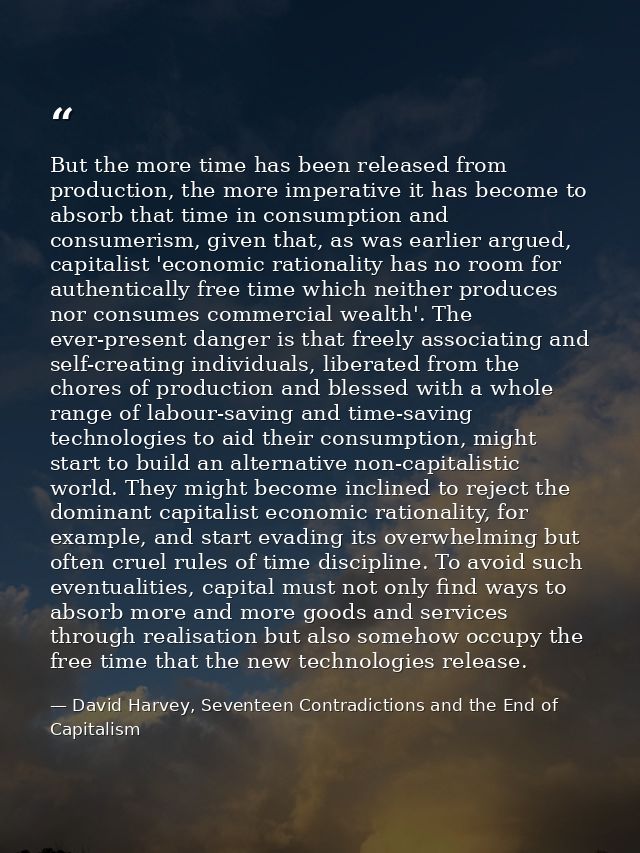 But the more time has been released from production, the more imperative it has become to absorb that time in consumptio — David Harvey, Seventeen Contradictions and the End of Capitalism