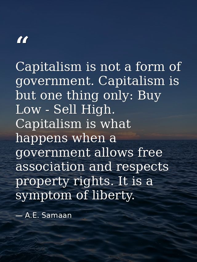 Capitalism is not a form of government. Capitalism is but one thing only: Buy Low - Sell High. Capitalism is what happen — A.E. Samaan