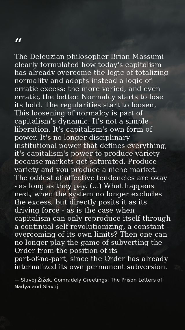 The Deleuzian philosopher Brian Massumi clearly formulated how today's capitalism has already overcome the logic of tota — Slavoj Žižek, Comradely Greetings: The Prison Letters of Nadya and Slavoj