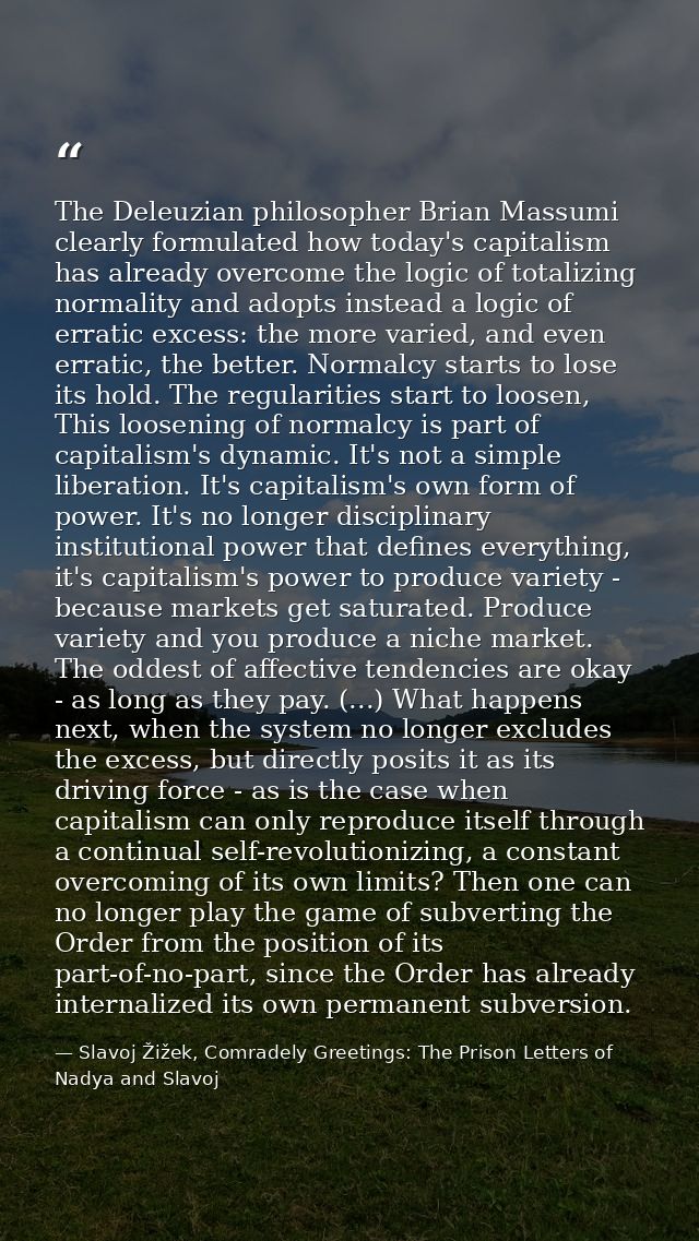 The Deleuzian philosopher Brian Massumi clearly formulated how today's capitalism has already overcome the logic of tota — Slavoj Žižek, Comradely Greetings: The Prison Letters of Nadya and Slavoj