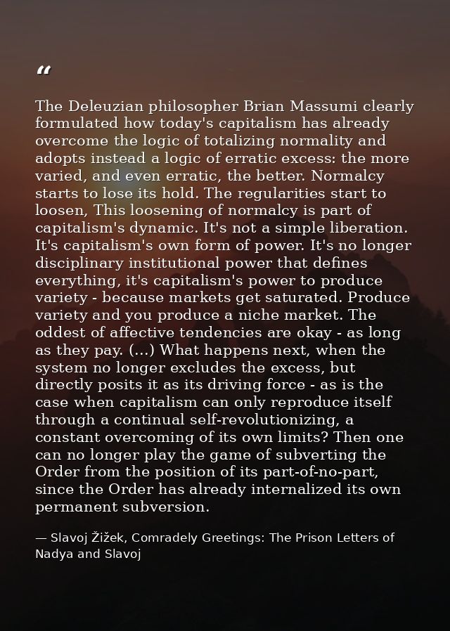 The Deleuzian philosopher Brian Massumi clearly formulated how today's capitalism has already overcome the logic of tota — Slavoj Žižek, Comradely Greetings: The Prison Letters of Nadya and Slavoj