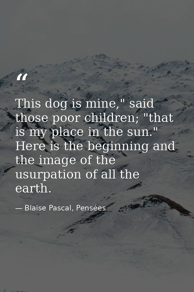 This dog is mine," said those poor children; "that is my place in the sun." Here is the beginning and the image of the u — Blaise Pascal, Pensées