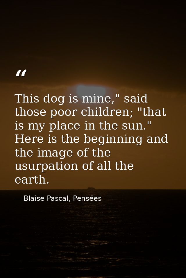 This dog is mine," said those poor children; "that is my place in the sun." Here is the beginning and the image of the u — Blaise Pascal, Pensées