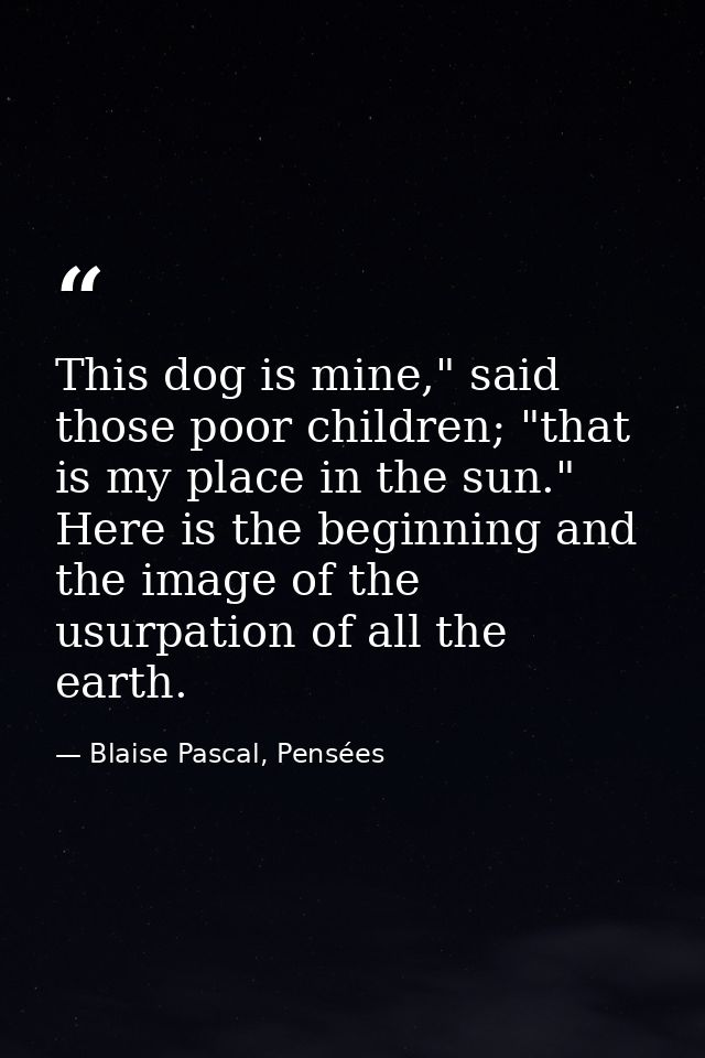 This dog is mine," said those poor children; "that is my place in the sun." Here is the beginning and the image of the u — Blaise Pascal, Pensées