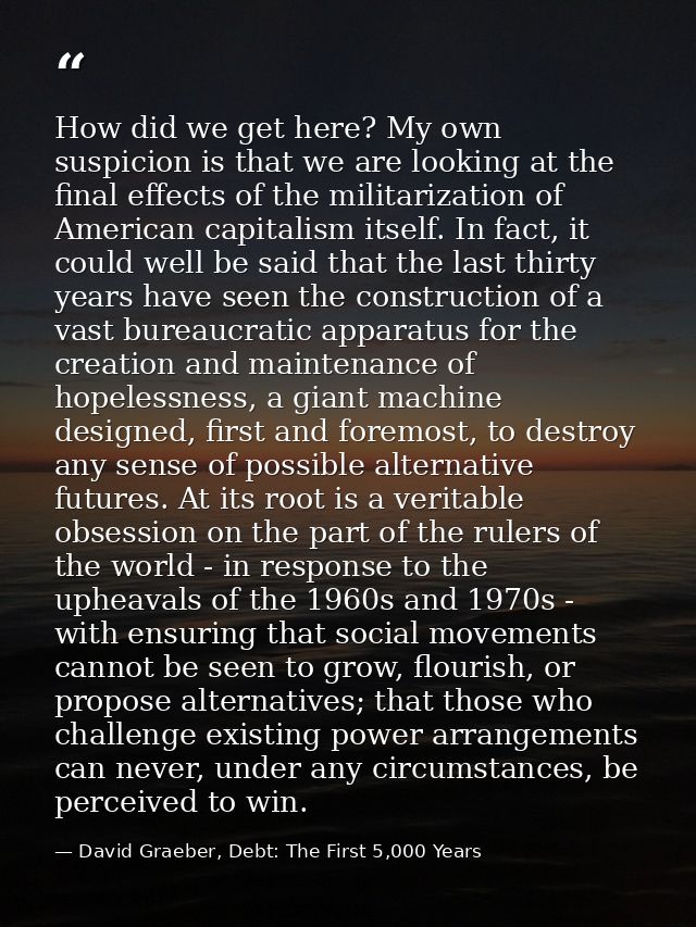 How did we get here? My own suspicion is that we are looking at the final effects of the militarization of American capi — David Graeber, Debt: The First 5,000 Years