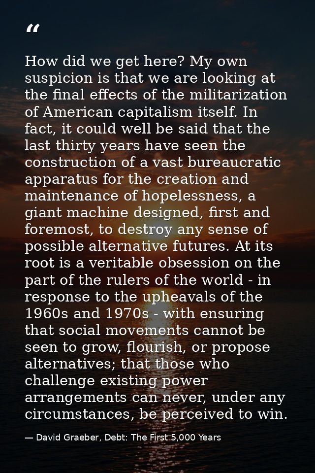 How did we get here? My own suspicion is that we are looking at the final effects of the militarization of American capi — David Graeber, Debt: The First 5,000 Years