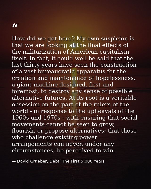 How did we get here? My own suspicion is that we are looking at the final effects of the militarization of American capi — David Graeber, Debt: The First 5,000 Years