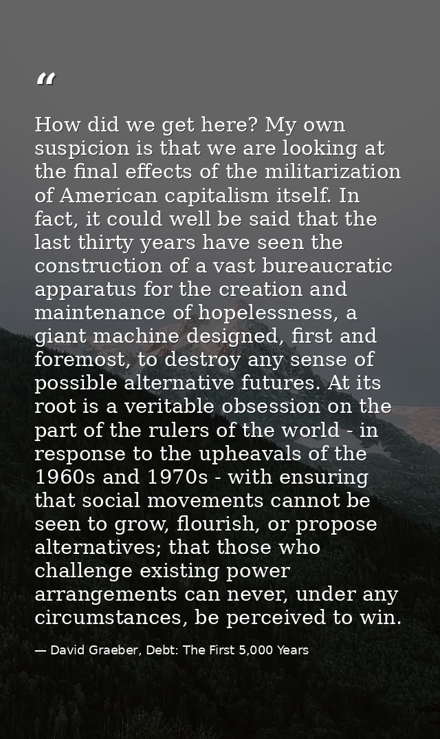 How did we get here? My own suspicion is that we are looking at the final effects of the militarization of American capi — David Graeber, Debt: The First 5,000 Years