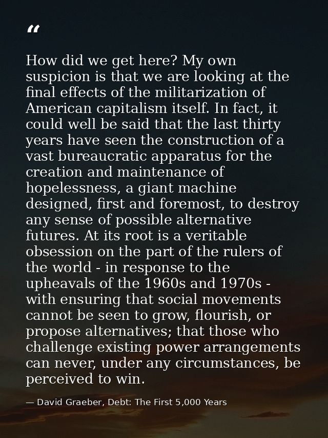 How did we get here? My own suspicion is that we are looking at the final effects of the militarization of American capi — David Graeber, Debt: The First 5,000 Years