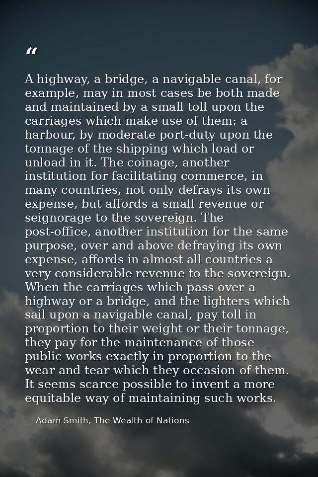 A highway, a bridge, a navigable canal, for example, may in most cases be both made and maintained by a small toll upon  — Adam Smith, The Wealth of Nations